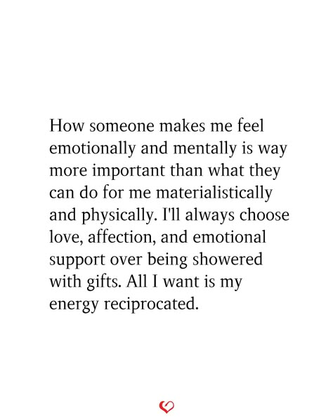 How someone makes me feel emotionally and mentally is way more important than what they can do for me materialistically and physically. I'll always choose love, affection, and emotional support over being showered with gifts. All I want is my energy reciprocated. Wanting To Feel Important Quotes, Wanting To Disconnect, Unemotionally Available Quotes, Being Affectionate Quotes, I Want To Feel Appreciated Quotes, To Feel Loved And Wanted, Need More Effort Quotes, Love Reciprocated Quotes, Dates Are Important Quotes