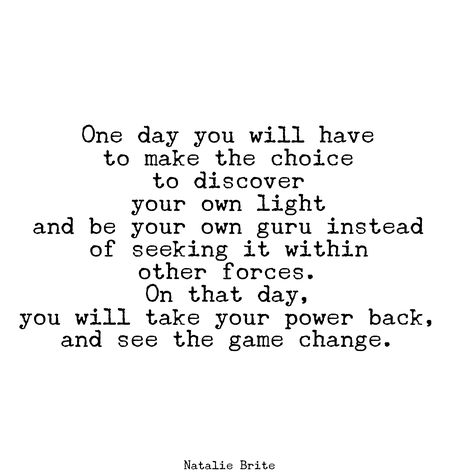 "One day you will have to make the choice  to discover  your own light  and be your own guru instead of seeking it within  other forces.   On that day,  you will take your power back,  and see the game change."  ~ Natalie Brite   <3 lis Personal Power Quotes, Awakened Woman, Quotes For Entrepreneurs, Power Quotes, Life Sayings, Perfect Job, Color Eyes, Daily Reflections, Conscious Business