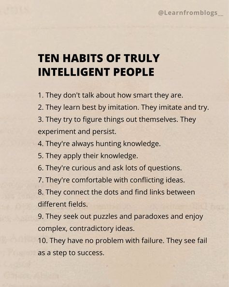 Ten Habits of Truly Intelligent People 1. They don't talk about how smart they are. 2. They learn best by imitation. They imitate and try. 3. They try to figure things out themselves. They experiment and persist. 4. They're always hunting knowledge. 5. They apply their knowledge. 6. They're curious and ask lots of questions. 7. They're comfortable with conflicting ideas. 8. They connect the dots and find links between different fields. 9. They seek out puzzles and paradoxes and enjoy ... Smart People Talk About Ideas, Intelligent Quotes Smart People, Smart People Quotes, People Dont Like Me, Being Smart, Intelligent People, Steps To Success, Intelligence Quotes, Connect The Dots