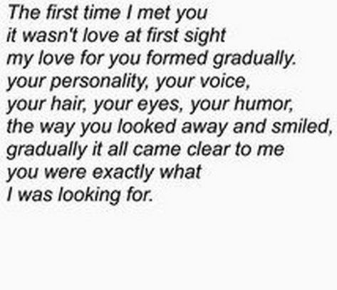 45 Crush Quotes - "The first time I met you it wasn't love at first sight my love for you formed gradually. Your personality, your voice, your hair, your eyes, your humor, the way you looked away and smiled, gradually it all came clear to me you were exactly what I was looking for." Quotes For Your Crush, Love Notes For Him, Love Quotes For Crush, Crush Quotes For Him, Quote Girl, Birthday Quotes For Him, Secret Crush Quotes, Crushing On Someone, Super Quotes