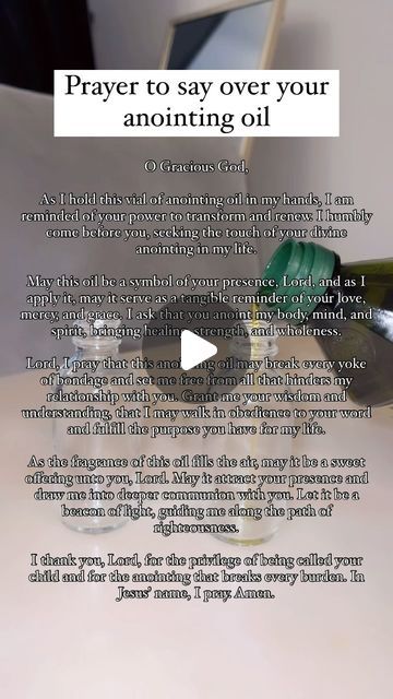 Angela (Called by GOD) on Instagram: "Prayer to say over your anointed oil before anointing your home 🏠   O Gracious God,  As I hold this vial of anointing oil in my hands, I am reminded of your power to transform and renew. I humbly come before you, seeking the touch of your divine anointing in my life.  May this oil be a symbol of your presence, Lord, and as I apply it, may it serve as a tangible reminder of your love, mercy, and grace. I ask that you anoint my body, mind, and spirit, bringing healing, strength, and wholeness.  Lord, I pray that this anointing oil may break every yoke of bondage and set me free from all that hinders my relationship with you. Grant me your wisdom and understanding, that I may walk in obedience to your word and fulfill the purpose you have for my life.  A Praying Over Anointing Oil, Making Anointing Oil, How To Anoint Yourself With Oil, Prayer For Anointing Oil Bottle, Prayer For Anointing Oil, Annoit Oil Prayer, How To Pray Over Anointing Oil, Touch Not My Anointed Scriptures, How To Anoint Your Home With Oil