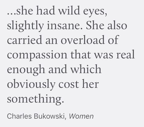 She had wild eyes, slightly insane. She also carried an overload of compassion that was real enough and which obviously cost her something. // Charles Bukowski, Women \\ She Was Wild Quotes, She's Changed You Can See It In Her Eyes, Charles Bukowski Poetry, She Was Either Wildly Naive Or Dangerously Intelligent, Charles Bukowski Women, Bukowski Quotes Love, Charles Bukowski Quotes Women, Bukowski Women, Charles Bukowski Poems