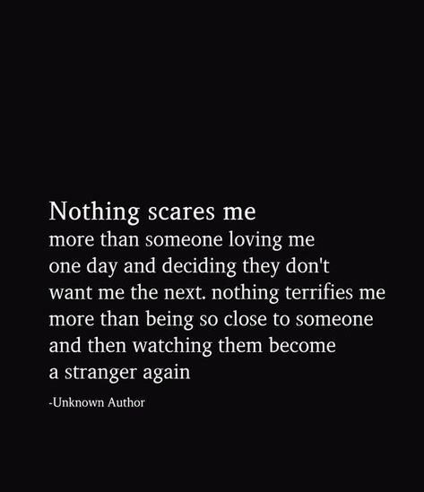 Nothing scares me more than someone loving me one day and deciding they don't want me the next nothing terrifies me more than being so close to someone and then watching them become a stranger again One Day You Love Me The Next You Dont, I Give Everything And Get Nothing, New Love Scared Quotes, Being Scared To Love Again, Dont Be Scared Of Love Quotes, Scared To Love Again, No One Is Coming To Save You, Stranger Again, I Am Scared To Love Again