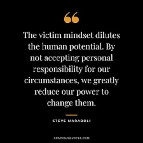 The victim mindset dilutes the human potential. By not accepting personal responsibility for our circumstances, we greatly reduce our power to change them. - Steve Maraboli #wholeheartmarketing #dianaconcoffmorgan #entrepreneur #coaching #coachpreneur #makeanimpact #workfromanywhere #onlinecoach #impacttheworld #businesscoach #liveauthentic #successcoach #lifecoach #womeninbusines Victim Mindset, Steve Maraboli, Personal Responsibility, Success Coach, Feel Good Quotes, Whole Heart, Blog Tools, Online Coaching, Coaching Business