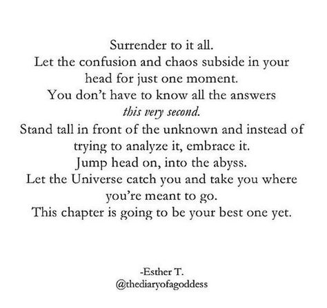 Surrender to it all. Let the confusion and chaos subside in your head for just one moment. You don't have to know all the answers this very second. Stand tall in front of the unknown and instead of trying to analyze it, embrace it, jump head on into the abyss. Let the Universe catch you and take you where you're meant to go. This chapter is going to be your best one yet. Esther T. Nee Begginings Quotes, Chaos Quotes, Well Quotes, Manifesting Quotes, Unknown Quotes, Purpose Quotes, Fear Quotes, Perspective Quotes, Universe Quotes