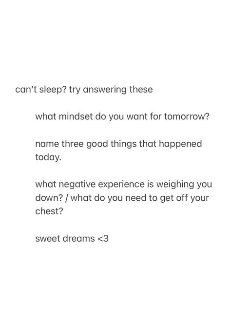 a screenshot from the notes app, that show journal prompts / questions to answer when you can’t sleep, with the text:

can’t sleep? try answering these

what mindset do you want for tomorrow?

name three good things that happened today.

what negative experience is weighing you down? / what do you need to get off your chest?

sweet dreams <3 (these last two signs, are creating a heart when you put them together) Quotes For When You Cant Sleep, Sleep Journal Prompts, Bedtime Journal Prompts, Bedtime Journaling, Questions To Yourself, Bedtime Journal, 2023 Reset, Quotes Journaling, Journals Aesthetic