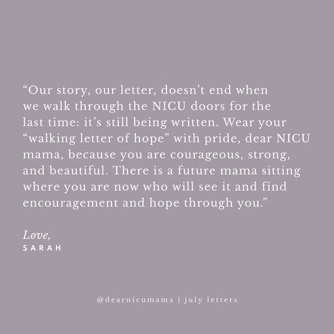 “Dear NICU Mama, You may not know it now, but one day you will be a walking letter of hope for the NICU mama sitting in the same place you are now. In the midst of our grief it’s hard to see hope for the future. That hope may be as small as a poppyseed, not unlike your sweet miracle when you first discovered you were expecting, but, like your sweet baby, it will grow. You will walk through fire together and your experience will be a reference point for future NICU mamas who follow. Whatever... Nicu Baby Quotes, Nicu Babies Quotes, Walk Through Fire, For The Last Time, Were Expecting, Hope For The Future, Baby Quotes, Our Story, Letter S