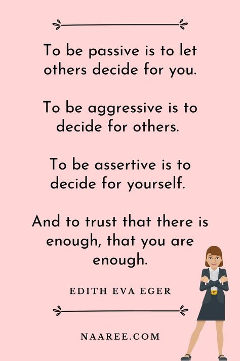 One of the best quotes about being assertive is from Edith Eva Eger, who says - To be passive is to let others decide for you. To be aggressive is to decide for others. To be assertive is to decide for yourself. And to trust that there is enough, that you are enough. Read more assertive communication quotes in these assertive communication examples #assertive #assertiveness #assertivewomen #assertivenessskills #communication #relationships How To Be Assertive Woman, Assertive Sentences, Assertive Aesthetic, Being Assertive, Assertiveness Skills, Communication Quotes, Happy Baisakhi, Assertive Communication, Speak Your Mind