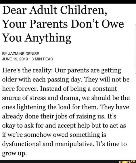 Dear Adult Children, Your Parents Don’t Owe You Anything BY JAZMINE DENISE Here’s the reality: Our parents are getting older with each passing day. They will not be here forever. Instead of being a constant source of stress and drama, we should be the ones lightening the load for them. They have already done their jobs of raising us. It’s okay to ask for and accept help but to act as if we’re somehow owed something is dysfunctional and manipulative. It’s time to grow up. - iFunny :) Respect Parents Quotes, Familia Quotes, Adult Children Quotes, Respect Parents, Act As If, My Children Quotes, Mothers Love Quotes, Adulting Quotes, Mom Life Quotes