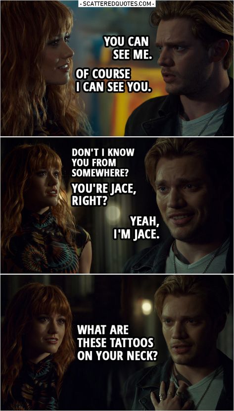 Quote from Shadowhunters 3x22 |  Jace Herondale: You can see me. Clary Fairchild: Yeah, of course I can see you. (Jace leaves the art studio) Hey! Hey, I'm talking to you. Don't I know you... from somewhere? Jace Herondale: No, I don't think so. Clary Fairchild: No, I do. I definitely do. I... You're Jace, right? Jace Herondale: Yeah. Yeah, I'm Jace. Clary Fairchild: Yeah? I'm Clary. Um... What are these tattoos on your neck?  | #Shadowhunters #TheMortalInstruments #Clace #Quotes Shadow Hunters Clary And Jace, Jace X Clary, Shadowhunters Quotes, Jace And Clary, Clary Und Jace, Clary Y Jace, Clary Fairchild, Jace Herondale, Shadowhunters Series