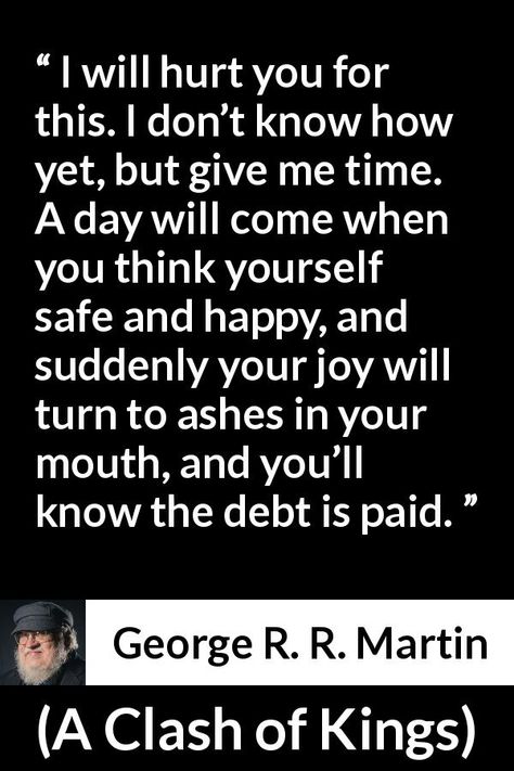 George R. R. Martin quote about revenge from A Clash of Kings (1999) - I will hurt you for this. I don’t know how yet, but give me time. A day will come when you think yourself safe and happy, and suddenly your joy will turn to ashes in your mouth, and you’ll know the debt is paid. I Am Karma Quotes, Retribution Quotes, Quotes On Revenge, Payback Quotes Revenge, Quotes About Revenge, Quote About Revenge, Quotes About Revenge Enemies, Vengeance Quotes, Living Well Is The Best Revenge Quotes