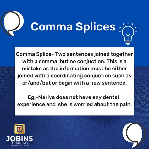 Comma Splices Comma Splice- Two sentences joined together with a comma, but no conjuction. This is a mistake as the information must be either joined with a coordinating conjuction such as or/and/but or begin with a new sentence. Eg:-Mariya does not have any dental experience and she is worried about the pain. Online OET/ IELTS / CBT FOR ADMISSION, Call or WhatsApp: +91 730 63 58 53 8 WhatsApp: https://wa.me/message/HCZHGHO7H6TXP1 Facebook: https://www.facebook.com/jobinstrainingacademy Comma Splice, Cute Pictures, No Worries, Train, Quick Saves, Instagram