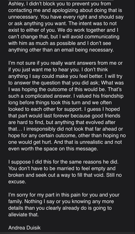 She blocked me immediately on all social media as soon as he told her he was going to tell me. Following this “heartfelt” text, Andrea continued to love bomb and gaslight him through work emails, approach him in the office, AND encourage him to remain in contact with her on Snapchat. #homewrecker #aduisik She Blocked Me, Encourage Him, Home Wrecker, Work Email, Tell Her, Other Woman, You Really, Make You Feel, Tell Me