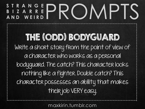 ✐ DAILY WEIRD PROMPT ✐ THE (ODD) BODYGUARD Write a short story from the point of view of a character who works as a personal bodyguard. The catch? This character looks nothing like a fighter. Double catch? This character possesses an ability that makes their job VERY easy. Want more writerly content? Follow maxkirin.tumblr.com!: Story Writing Prompts, Book Prompts, Writing Dialogue Prompts, Dialogue Prompts, Writing Dialogue, Writing Challenge, Creative Writing Prompts, Story Prompts, Daily Writing