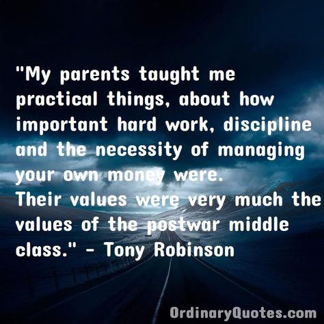 My parents taught me practical things, about how important hard work, discipline and the necessity of managing your own money were. Their values were very much the values of the postwar middle class. Tony Robinson | Check out other quotes: https://ordinaryquotes.com/pictures-quotes/best-tony-robinson-quotes/ Ordinary Quotes, Pictures Quotes, Favorite Sayings, Middle Class, My Parents, Money Quotes, Hard Work, Picture Quotes, Work Hard