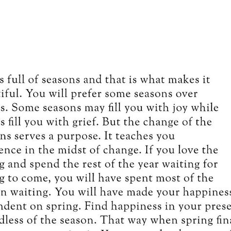 Islamic || Quotes || Reminders on Instagram: "Life is full of seasons, and that is what makes it beautiful. You will prefer some seasons over others. Some seasons may fill you with joy while others fill you with grief. But the change of the seasons serves a purpose. It teaches you resilience in the midst of change. If you love the spring and spend the rest of the year waiting for spring to come, you will have spent most of the year in waiting. You will have made your happiness dependent on spring. Find happiness in your present, regardless of the season. That way, when spring finally arrives, you can enjoy it. You can make the most of each moment without dreading when the season will come to an end. And when it does inevitably end, you can smile knowing that you will be okay. You will warm Seasons Quotes Life, For Everything There Is A Season, This Season Of Life Quotes, To Everything There Is A Season, Hard Seasons Of Life Quotes, Season Of Life Quotes, New Season Of Life Quotes, Seasons Change Quotes, Waiting You