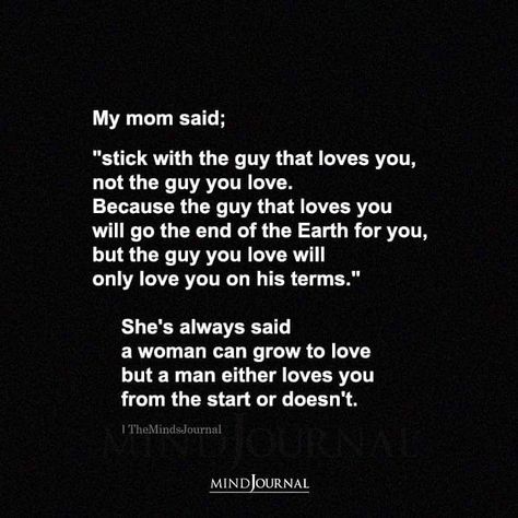 My mom said; “stick with the guy that loves you, not the guy you love. Because the guy that loves you will go the end of the Earth for you, but the guy you love will only love you on his terms.” She’s always said a woman can grow to love but a man either loves you from the start or doesn’t. A Man That Loves You Will Never, When A Guy Is In Love, Loving My Man, Find A Man Who Loves You More, You Are A Good Man, Thank You For Being A Good Man, Marry A Man Who Loves You More, A Man Who Loves You Quotes, Good Guy Quotes