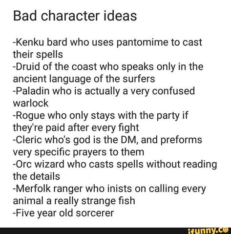 Bad character ideas -Kenku bard who uses pantomime to cast their spells -Druid of the coast who speaks only in the ancient language of the surfers -Paladin who is actually a very confused warlock -Rogue who only stays with the party if they're paid after every ﬁght -CIeric who's god is the DM, and preforms very speciﬁc prayers to them -0rc wizard who casts spells without reading the details -Merfolk ranger who inists on calling every animal a really strange ﬁsh -Five year old sorcerer ... Pathfinder Character Ideas, Bad Dnd Character Ideas, Fun Dnd Character Ideas, Funny Dnd Character Ideas, Magic Rogue, Dnd Backstory Ideas, Dnd One Shot Ideas, Celestial Warlock, Rpg Wallpaper