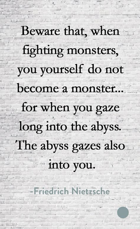 Beware that, when fighting monsters, you yourself do not become a monster... for when you gaze long into the abyss, the abyss gazes also into you. -Friedrich Nietzsche When You Gaze Into The Abyss, Becoming A Monster Quotes, Nietzsche Quotes Abyss, Abyss Quotes, Turning Into A Monster, Becoming A Monster, Gaze Into The Abyss, Become A Monster, Monster Quotes