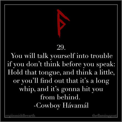 29. You will talk yourself into trouble if you don’t think before you speak: Hold that tongue, and think a little, or you’ll find out that it’s a long whip,and it’s gonna hit you from behind. -Cowboy Hávamál Havamal Quotes, Nordic Tattoos, Ancient Quotes, Text Aesthetic, Lone Wolf Quotes, Norse Words, Viking Quotes, Think Before You Speak, Viking Life