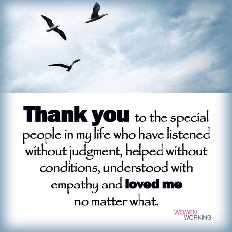 Thank you to the special people in my life who have listened without judgment, helped without conditions, understood with empathy and loved me no matter what. Tags: inspiration You may also be interested in… Thank You Good People Quotes, Thank You To All The People In My Life, Thank You For Listening Quotes, Thank You Family, Special Thank You Quotes, Thank You For Everything You Do, Thank You For Being In My Life, Special People Quotes, Good People Quotes