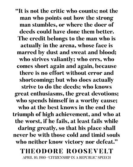 Fantastic and inspiring excerpt from Theodore Roosevelt’s ‘Citizenship in a republic’ speech. / ‘It is not the critic who counts; / not the man who points out how the strong man stumbles, / or where the doer of deeds could have done them better. / The credit belongs to the man who is actually in the arena, / whose face is marred by dust and sweat and blood; / who strives valiantly; who errs, / who comes short again and again, / because there is no effort without error and shortcoming; / but ... The Man In The Arena Quote, No Man Is Free Who Cannot Control Himself, Brene Brown Arena Quote, In The Arena Quote Brene Brown, Principal Quotes, Theodore Roosevelt The Man In The Arena, Man In The Arena, Inspirational Bulletin Boards, Arts Quotes