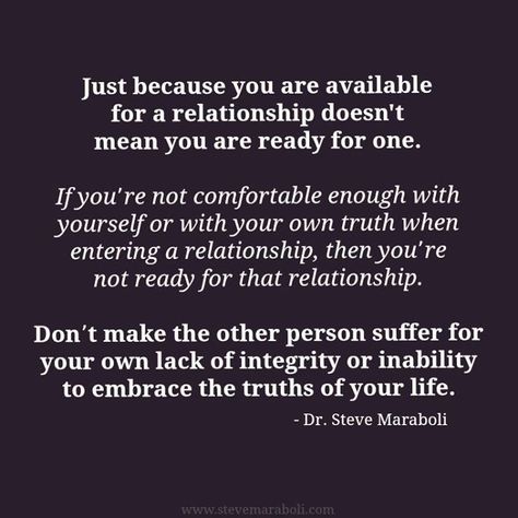 "Just because you are available for a relationship doesn't mean you are ready for one. If you’re not comfortable enough with yourself or with your own truth when entering a relationship, then you’re not ready for that relationship. Don’t make the other person suffer for your own lack of integrity or inability to embrace the truths of your life." - Steve Maraboli Not Ready For A Relationship, Ready For A Relationship, Steve Maraboli, Not Ready, Dating Quotes, Lessons Learned, Good Advice, A Relationship, Inspiring Stories