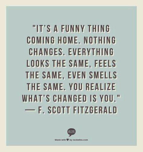 QT: It's a funny thing coming home. Nothing changes, everything looks the same, feels the same, even smells the same. You realise what's changed is you. #fitzgerald #funny #home #changes #feels #smells #Looks #changed #introvert #personality #inspiration #quotes Jetlag Quotes, Solo Travel Quotes, Truths Feelings, Quotes Beautiful, Best Travel Quotes, Travel Quotes Wanderlust, Travel Quotes Adventure, Journey Quotes, F Scott Fitzgerald