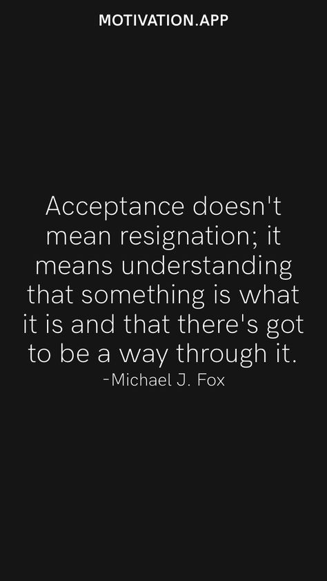 Acceptance doesn't mean resignation; it means understanding that something is what it is and that there's got to be a way through it. -Michael J. Fox From the Motivation app: https://motivation.app Michael J Fox Quotes, Quotes On Acceptance, Resignation Quotes, Fox Quotes, Loving An Addict, Acceptance Quotes, Motivation App, Michael J Fox, J Fox