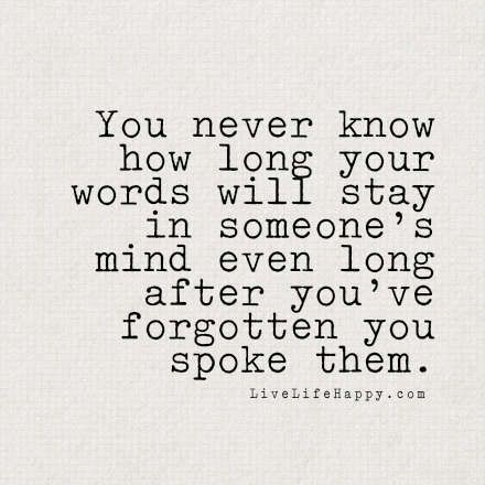 You never know how long your words will stay in someone's mind even long after you've forgotten you spoke them. - LiveLifeHappy.com Life Long Friends, Live Life Happy, Quality Quotes, Loving God, Love Life Quotes, Life Quotes To Live By, Trendy Quotes, Quotes Life, You Never Know