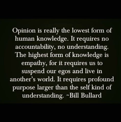 Opinion is really the lowest form of human knowledge. It requires no accountability, no understanding. The highest form of knowledge is empathy, for it requires us to suspend our egos and live in another's world. It requires profoumd purpose larger than the self kind of understanding. Empathy Quotes, Real Talk Quotes, Great Quotes, True Quotes, Cool Words, Words Quotes, Wise Words, Favorite Quotes, Quotes To Live By