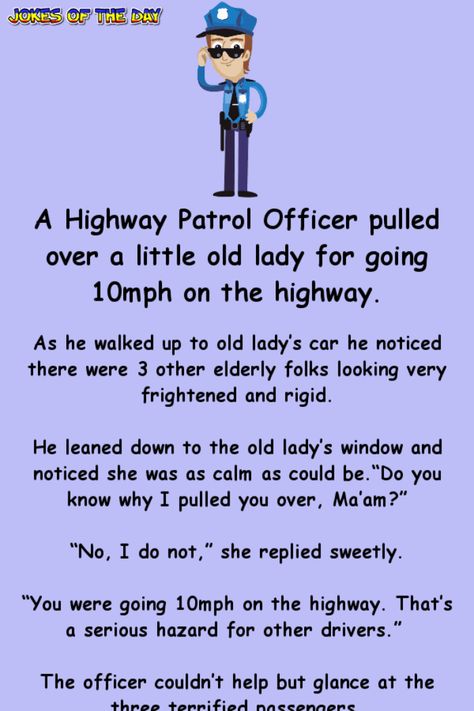 A Highway Patrol Officer pulled over a little old lady for going 10mph on the highway.   As he walked up to old lady’s car he noticed there were 3 other elderly folks looking very frightened and rigid.   He leaned down to the old lady’s window... Cop Jokes Police Officer Hilarious, Police Humor Funny, Police Officer Quotes, Cop Jokes, Police Jokes, Senior Humor, Police Humor, Clean Funny Jokes, Highway Patrol