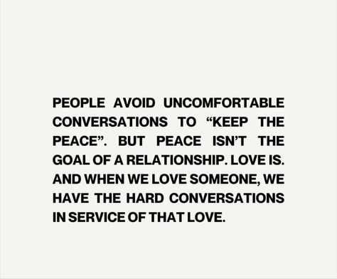 PEOPLE AVOID UNCOMFORTABLE CONVERSATIONS TO "KEEP THE PEACE". PEOPLE AVOID UNCOMFORTABLE CONVERSATIONS TO THE PEACE". BUT PEACE ISN'T THE GOAL OF A RELATIONSHIP. LOVE IS. AND WHEN WE LOVE SOMEONE, WE HAVE THE HARD CONVERSATIONS IN SERVICE OF THAT LOVE. Conversation Is Important Quotes, When We Avoid Difficult Conversations, Hard Conversations Relationships, Having Hard Conversations, Uncomfortable Conversations Relationship, How To Have Hard Conversations, Uncomfortable Conversations Quotes, Difficult Conversations Relationships, Hard Conversations Quotes