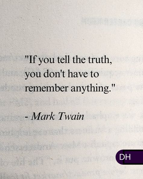 "If you tell the truth, you don't 
have to remember anything."
- Mark Twain

===

Honesty is the best policy.

It's not always easy but 
you'll be respected for it.

And it makes things easier 
for everyone else. If You Tell The Truth You Don't, Changing Perspective, Honesty Is The Best Policy, Truth Quotes, Personal Quotes, Mark Twain, Music To My Ears, Tell The Truth, Happy Marriage