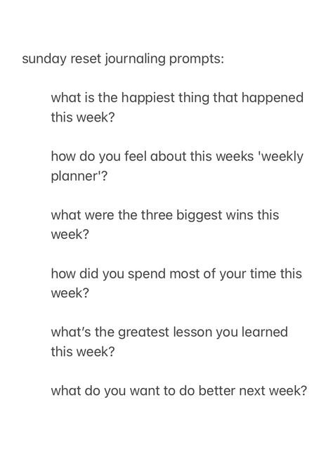 A screenshot, from the notes app, with the text:

sunday reset journal prompts:

what is the happiest thing that happened this week? 

how do you feel about this weeks 'weekly planner'?

what were the three biggest wins this week?

how did you spend most of your time this week?

what’s the greatest lesson you learned this week?

what do you want to do better next week? Journal Prompts For Sunday, Sunday Prompts Journal, Sunday Reset Journaling, Friend Journal Prompts, Journal Prompts For The Week, Journal Prompts Sunday, Unwind Before Bed Journal Prompts, Week Recap Journal Prompts, Journal Prompts New Week