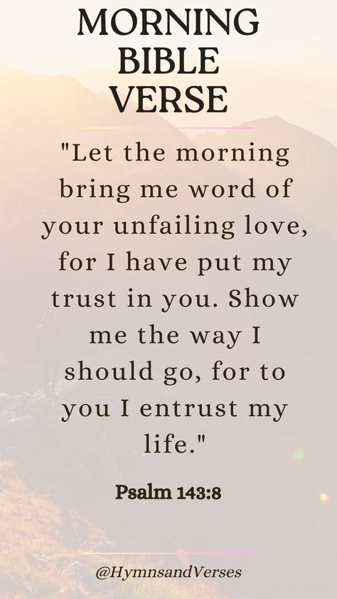 Psalm 143:8	"Let the morning bring me word of your unfailing love, for I have put my trust in you. Show me the way I should go, for to you I entrust my life."	Begin your day with this powerful verse, trusting in God's guidance and love as you navigate the day ahead. Guidance From God, Gods Plan Verses, Jesus I Trust In You, Gods Guidance Quotes, Psalm 143:8, Gods Promises Verses Scriptures, Trust In God Quotes, Praise Verses, Bible Promises Scriptures