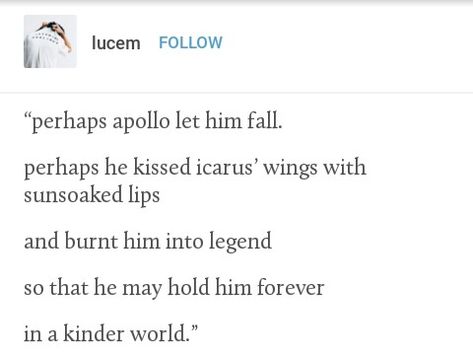 "you are a boy who deserves more than this life has given you," apollo said softly. "they'll remember you for the light you gave off, not the way you burned in spite of it. i promise you that." Icarus And Apollo Art, Icarus And Apollo Fanart, Apollo X Icarus, Icarus X Apollo, Apollo Poetry, Icarus Apollo, Apollo And Icarus, Icarus Quotes, Apollo Quotes