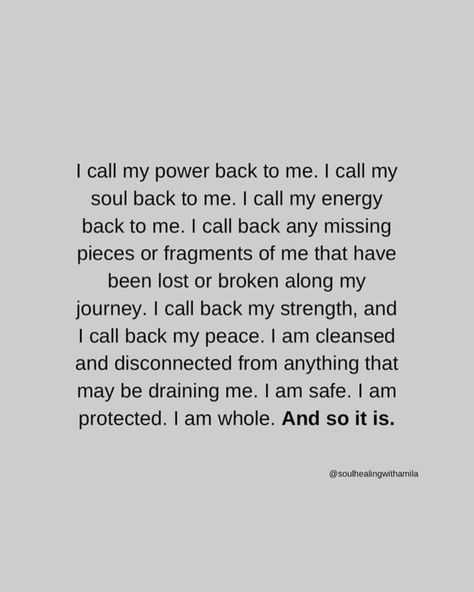 I call my power back to me. I call my soul back to me. I call my energy back to me. I call back any missing pieces or fragments of me that have been lost or broken along my journey. I call back my strength, and I call back my peace. I am cleansed and disconnected from anything that may be draining me. I am safe. I am protected. I am whole. And so it is. ~ @soulhealingwithamila images sourced via tumblr/pinterest unless noted otherwise or tagged {if you know the authors, please let me know}... I Call All Of My Power Back To Me, Take My Power Back Affirmations, Calling My Energy Back To Me, Call My Power And Energy Back, Protecting Your Energy Quotes, Call My Power Back To Me, Protect My Energy Quotes, I Call Back My Power Affirmations, Call My Energy Back To Me