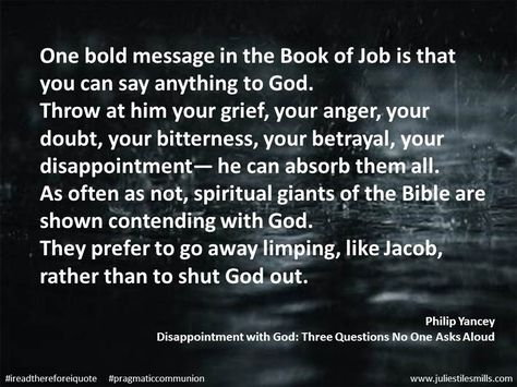 ($3.79 on Kindle right now) "One bold message in the Book of Job is that you can say anything to God.  Throw at him your grief, your anger, your doubt, your bitterness, your betrayal, your disappointment— he can absorb them all.  As often as not, spiritual giants of the Bible are shown contending with God.  They prefer to go away limping, like Jacob, rather than to shut God out." Philip Yancey  Disappointment with God: Three Questions No One Asks Aloud Philip Yancey Quotes, Wrestling With God, Boy Advice, The Book Of Job, Book Of Job, Spiritual Formation, God Message, Spiritual Words, Teen Boy