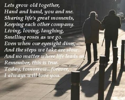 Lets grow old together,   Hand and hand, you and me.  Sharing life's great moments,   Keeping each other company.  Living, loving, laughing,   Smelling roses as we go.  Even when our eyesight dims,   And the steps we take are slow.  And no matter where life leads us,   Remember, this is true.  Today, tomorrow...forever,   I always will love you. Growing Old Together Quotes, Quotes About Growing, Together Love Quotes, Old Love Quotes, Inspirarional Quotes, Faithful Man, Fiance Quotes, I Love My Fiance, Grow Old Together