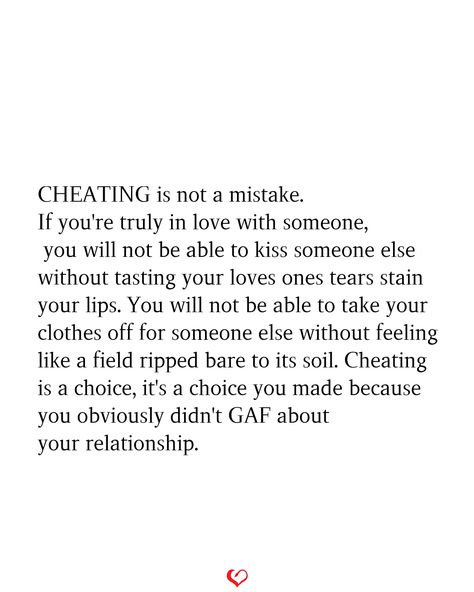 CHEATING is not a mistake. If you're truly in love with someone, you will not be able to kiss someone else without tasting your loves ones tears stain your lips. You will not be able to take your clothes off for someone else without feeling like a field ripped bare to its soil. Cheating is a choice, it's a choice you made because you obviously didn't GAF about your relationship. Cheating Is A Choice, Loyalty Quotes, Cheating Quotes, Stop Caring, You Cheated, Tear Stains, Bio Quotes, Couple Relationship, Breakup Quotes