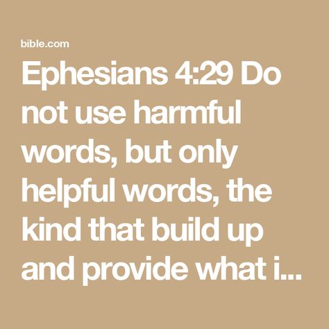 Ephesians 4:29 Do not use harmful words, but only helpful words, the kind that build up and provide what is needed, so that what you say will do good to those who hear you. | Good News Bible (British) with DC section 2017 (GNBDC) | Download The Bible App Now Ephesians 4 29, Boundaries In Marriage, Book Of Ephesians, Good News Bible, Youversion Bible, Ephesians 4, Bible Plan, Speak Life, Bible For Kids