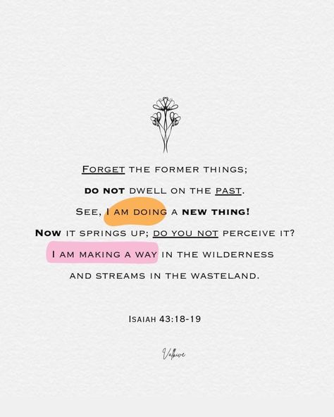 Forget the former things; do not dwell on the past. See, I am doing a new thing! Now it springs up; do you not perceive it? I am making a way in the wilderness and streams in the wasteland. Isaiah 43:18-19 Forget The Former Things Verse, See I Am Doing A New Thing Scripture, Bible Verse About Beauty, Isaiah 41:10, Isaiah 43 16, Bible Verses About Beauty, Bible Verse Wallpaper Iphone, Forget The Former Things, 2025 Prayer