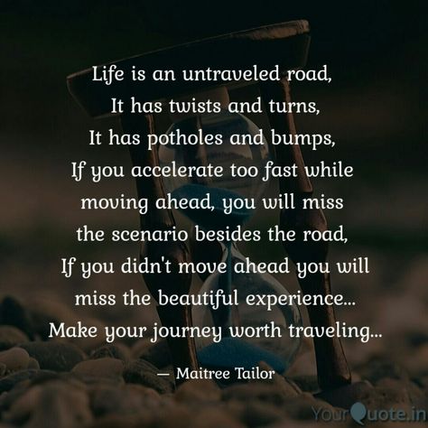 Life is an untraveled road,  It has twists and turns, It has potholes and bumps,  If you accelerate too fast while  moving ahead, you will miss  the scenario besides the road,  If you didn't move ahead you will miss the beautiful experience... Make your journey worth traveling... . . . Follow my writings on @yourquoteapp #yourquote #quote #stories #qotd #quoteoftheday #wordporn #quotestagram #wordswag #wordsofwisdom #inspirationalquotes #writeaway #thoughts #poetry #instawriters #writersofinstag Move Ahead Quotes, Life Twists And Turns Quotes, Train Of Life Quote, Road Quotes Journey, Road Of Life Quotes, Road Quotes, Trip Quotes, Taken Quotes, Road Trip Quotes