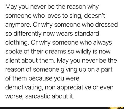 May you never be the reason why someone who loves to sing, doesn't anymore. Or why someone who dressed so differently now wears standard clothing. Or why someone who always spoke of their dreams so wildly is now silent about them. May you never be the reason of someone giving up on a part of them because you were demotivating, non appreciative or even worse, sarcastic about it. - ) Be The Reason, Thanks Mom, Older Sister, A Poem, A Blessing, Real Quotes, Note To Self, Pretty Words, Beautiful Quotes