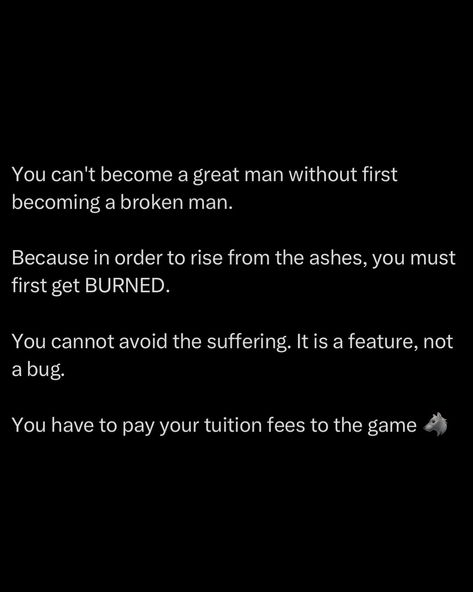 Greatness demands pain. To become a great man, you must first be shattered. Broken down to your core. It’s in the depths of your struggles that you forge your strength. To rise from the ashes, you must first get burned. There’s no avoiding the flames. They are the crucible that tempers your will and hardens your resolve. Suffering is not a setback, it’s a prerequisite. It’s the harsh tutor that teaches you resilience and grit. The pain you endure is your tuition fee to the game... Grit Quotes Strength, Resilience Quotes, Universal Laws, Habits Of Mind, The Crucible, Great Man, Rise From The Ashes, Really Good Quotes, Man Stuff