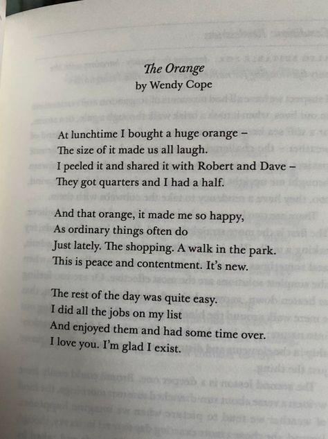 At lunchtime I bought a huge orange— The size of it made us all laugh. I peeled it and shared it with Robert and Dave— They got quarters and I had a half. And that orange, it made me so happy, As ordinary things often do Just lately. The shopping. A walk in the park. This is peace and contentment. It’s new. The rest of the day was quite easy. I did all the jobs on my list And enjoyed them and had some time over. I love you. I’m glad I exist. — Wendy Cope The Orange By Wendy Cope, Orange Poem, Sun Poem, Poem Tattoo, Practice Quotes, Wendy Cope, Time Poem, Do I Love Him, Forehead Kisses