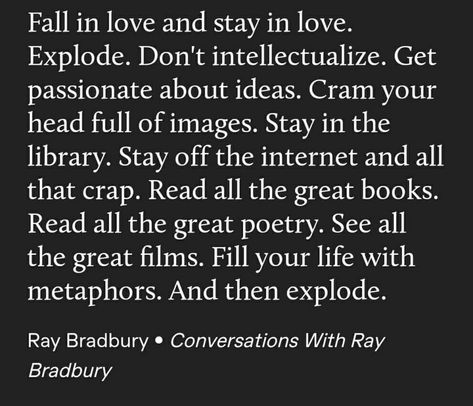 "Fall in love and stay in love. Explode. Don't intellectualize. Get passionate about ideas. Cram your head full of images. Stay in the library. Stay off of the internet and all that crap. Read all the great books. Read all the great poetry. See all the great films. Fill your life with metaohors. And then explode." —A Ray Bradbury quote Fall In Love All Over Again Quotes, Ray Bradbury Quotes, Great Poetry, About Ideas, Stoic Quotes, Literature Quotes, Ray Bradbury, Great Films, Poetry Words