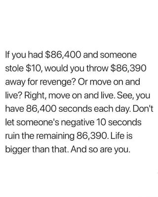 If you had $86,400 and someone stole $10, would you throw $86,390 away for revenge? Or move on and live? Right, move on and live. See, you have 86,400 seconds each day. Don't let someone's negative 10 seconds ruin the remaining 86,390. Life is bigger than that. And so are you. – popular memes on the site iFunny.co Negativity Quotes, November Quotes, Wow Words, Quotation Marks, Wednesday Wisdom, Morning Inspiration, Awesome Quotes, 10 Seconds, Move On