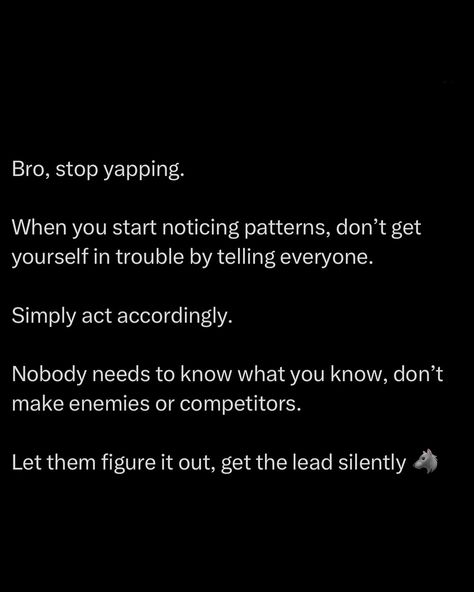 Bro, stop spilling your cards on the table. When you start noticing patterns, don’t be reckless by telling everyone. That’s how you attract unwanted attention. Move in silence. Let your actions speak for you. Let others be clueless while you build momentum. Nobody needs to know what you know. The loudest one in the room usually gets outplayed because they’re too busy bragging about what they’ve figured out. Don’t give your enemies or competitors any advantages. Work under the rada... Power In Silence Quotes, Bad Quotes, Cards On The Table, Silence Quotes, Move In Silence, Personal Growth Plan, Man Up Quotes, Bio Quotes, Note To Self Quotes